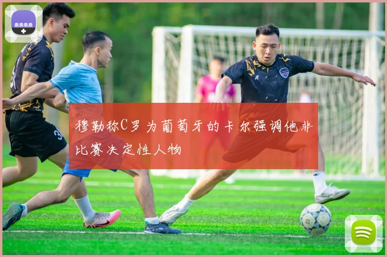 穆勒称C罗为葡萄牙的卡尔强调他非比赛决定性人物