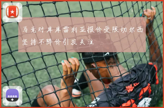马竞对库库雷利亚报价受限切尔西坚持不降价引发关注