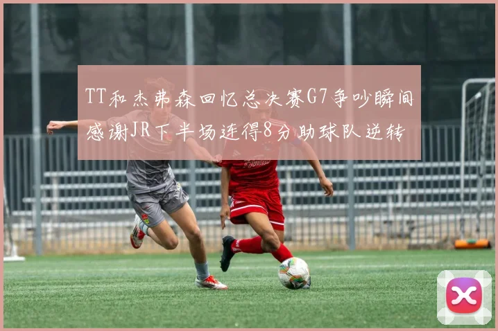 TT和杰弗森回忆总决赛G7争吵瞬间感谢JR下半场连得8分助球队逆转