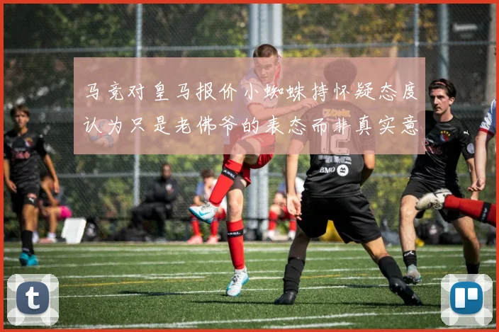 马竞对皇马报价小蜘蛛持怀疑态度认为只是老佛爷的表态而非真实意图