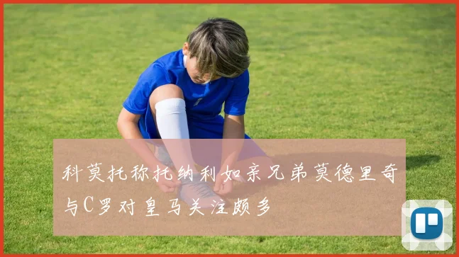 科莫托称托纳利如亲兄弟莫德里奇与C罗对皇马关注颇多