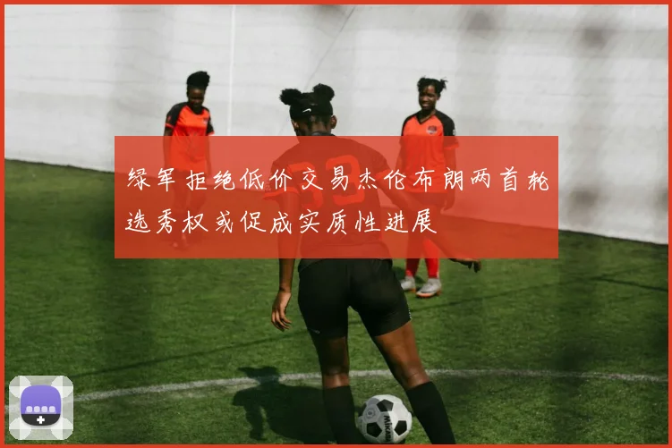绿军拒绝低价交易杰伦布朗两首轮选秀权或促成实质性进展