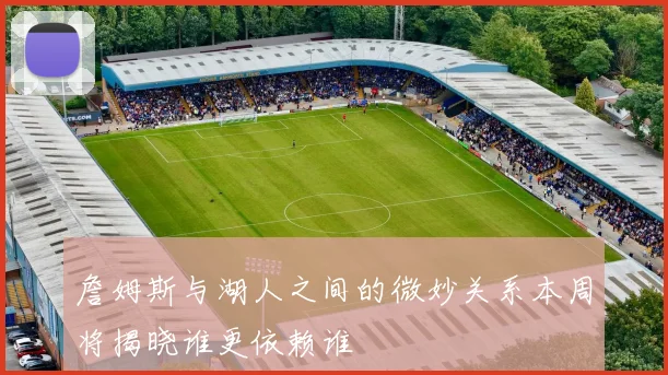 詹姆斯与湖人之间的微妙关系本周将揭晓谁更依赖谁