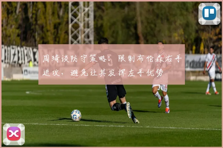 周琦谈防守策略：限制布伦森右手进攻，避免让其发挥左手优势