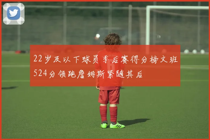 22岁及以下球员季后赛得分榜文班524分领跑詹姆斯紧随其后