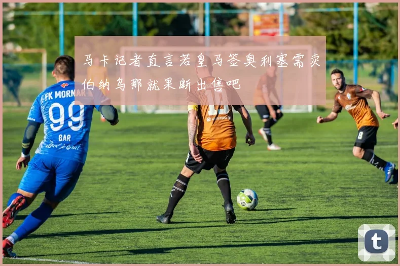 马卡记者直言若皇马签奥利塞需卖伯纳乌那就果断出售吧