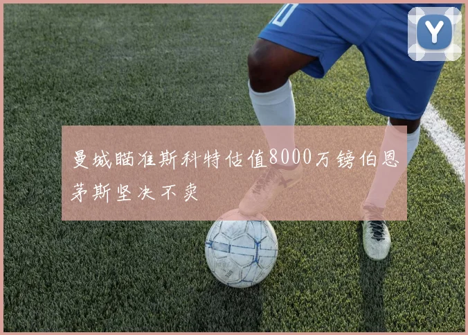 曼城瞄准斯科特估值8000万镑伯恩茅斯坚决不卖